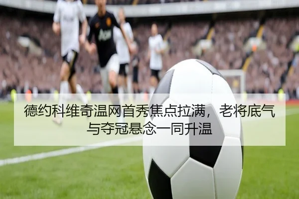 德约科维奇温网首秀焦点拉满，老将底气与夺冠悬念一同升温 | MAIQIU