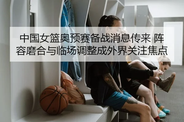 中国女篮奥预赛备战消息传来 阵容磨合与临场调整成外界关注焦点 | MAIQIU
